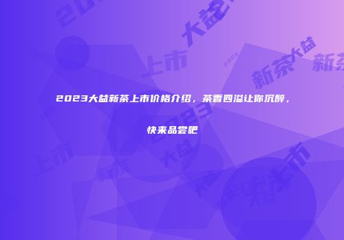 2023大益新茶上市价格介绍，茶香四溢让你沉醉，快来品尝吧