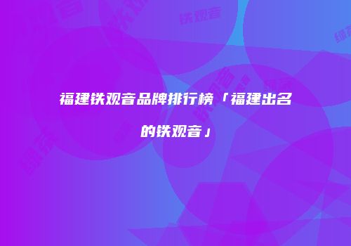 福建铁观音品牌排行榜「福建出名的铁观音」