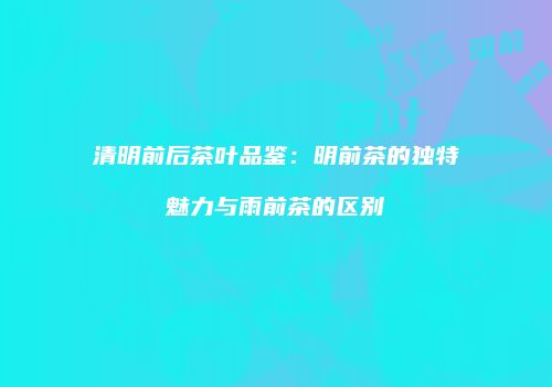 清明前后茶叶品鉴：明前茶的独特魅力与雨前茶的区别
