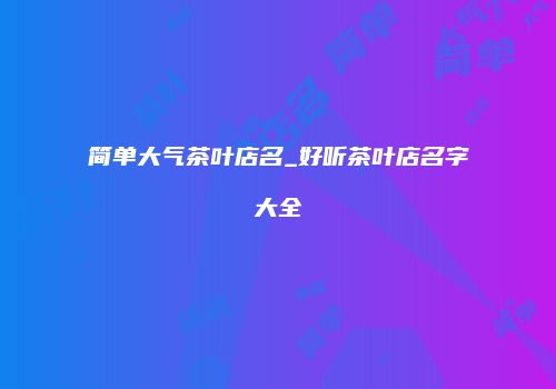 简单大气茶叶店名_好听茶叶店名字大全