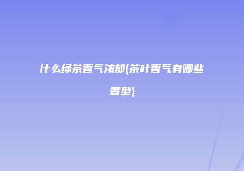 什么绿茶香气浓郁(茶叶香气有哪些香型)
