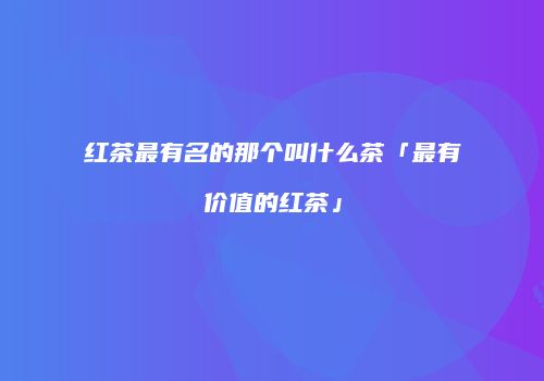 红茶最有名的那个叫什么茶「最有价值的红茶」
