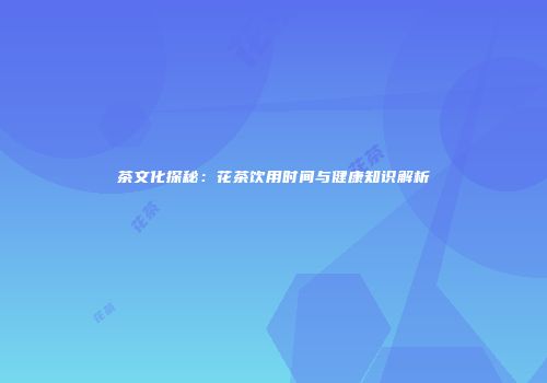 茶文化探秘：花茶饮用时间与健康知识解析