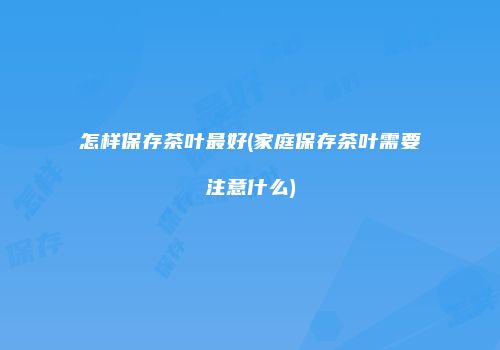 怎样保存茶叶最好(家庭保存茶叶需要注意什么)