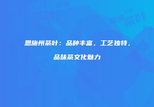 恩施州茶叶：品种丰富，工艺独特，品味茶文化魅力