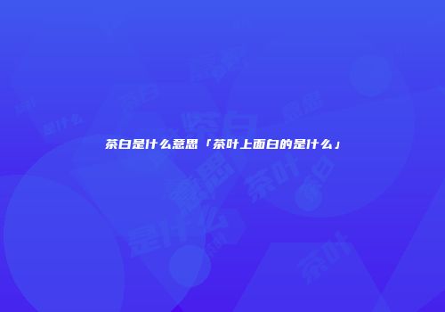 茶白是什么意思「茶叶上面白的是什么」