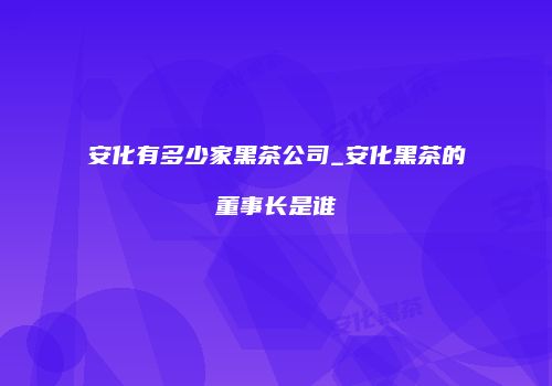 安化有多少家黑茶公司_安化黑茶的董事长是谁