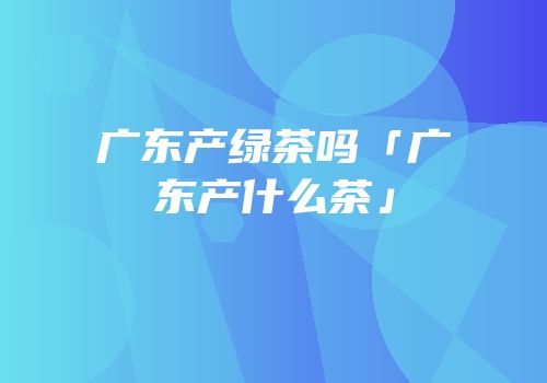 广东产绿茶吗「广东产什么茶」