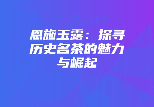 恩施玉露：探寻历史名茶的魅力与崛起