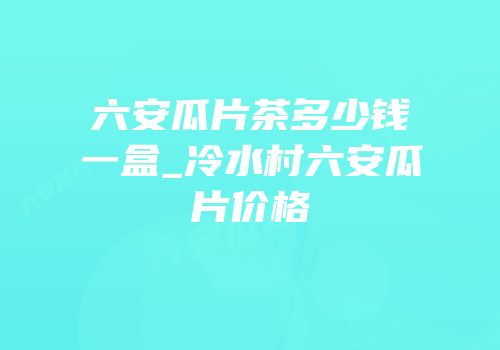 六安瓜片茶多少钱一盒_冷水村六安瓜片价格