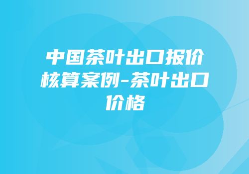 中国茶叶出口报价核算案例-茶叶出口价格