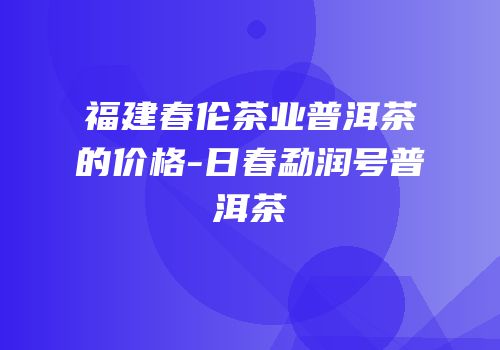 福建春伦茶业普洱茶的价格-日春勐润号普洱茶