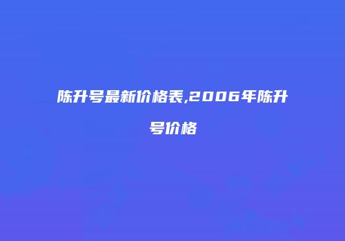 陈升号最新价格表,2006年陈升号价格