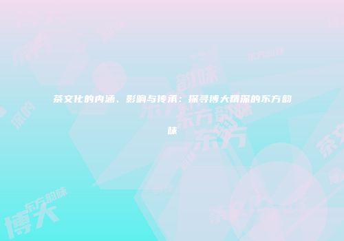 茶文化的内涵、影响与传承：探寻博大精深的东方韵味