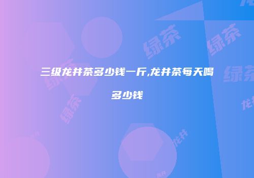 三级龙井茶多少钱一斤,龙井茶每天喝多少钱