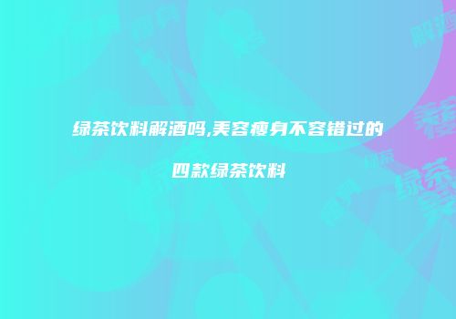 绿茶饮料解酒吗,美容瘦身不容错过的四款绿茶饮料