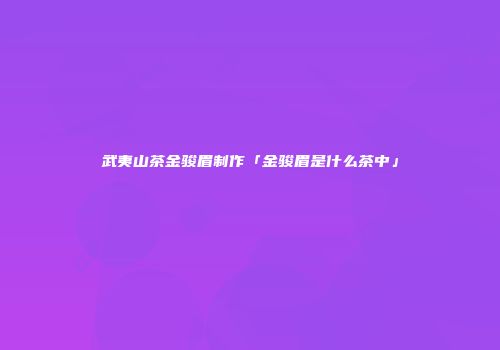 武夷山茶金骏眉制作「金骏眉是什么茶中」