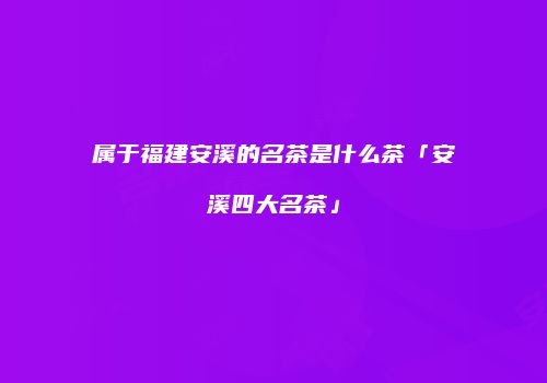 属于福建安溪的名茶是什么茶「安溪四大名茶」