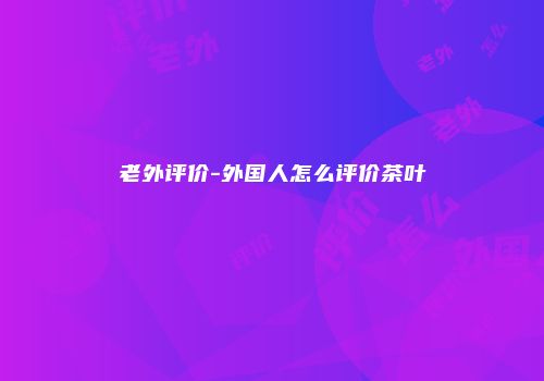 老外评价-外国人怎么评价茶叶