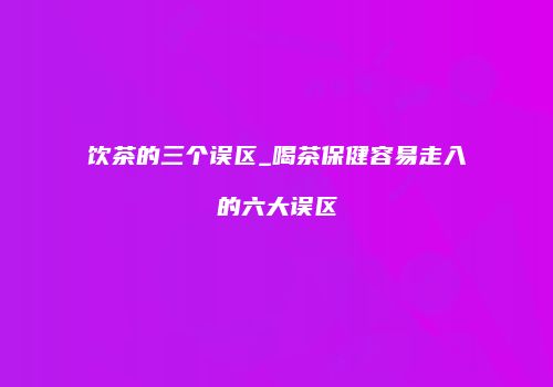 饮茶的三个误区_喝茶保健容易走入的六大误区