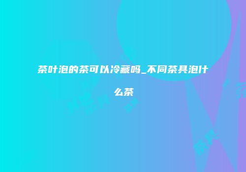 茶叶泡的茶可以冷藏吗_不同茶具泡什么茶