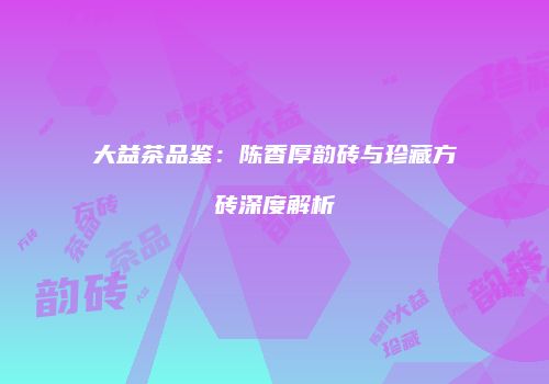 大益茶品鉴：陈香厚韵砖与珍藏方砖深度解析