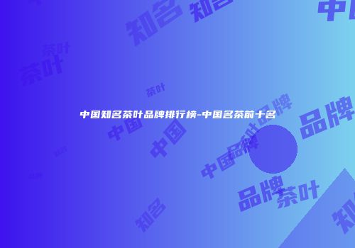 中国知名茶叶品牌排行榜-中国名茶前十名