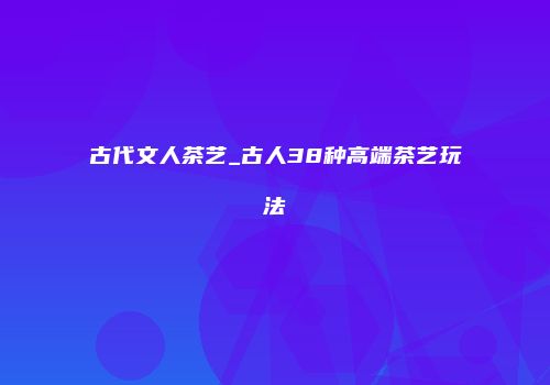古代文人茶艺_古人38种高端茶艺玩法