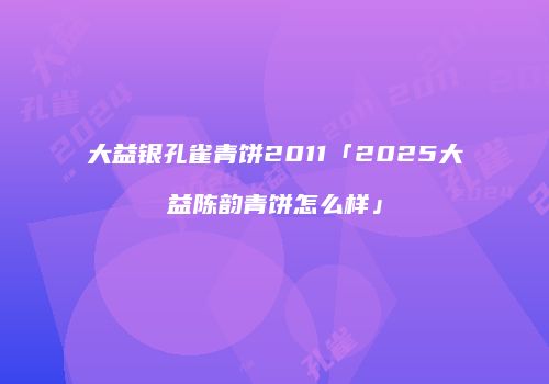 大益银孔雀青饼2011「2025大益陈韵青饼怎么样」
