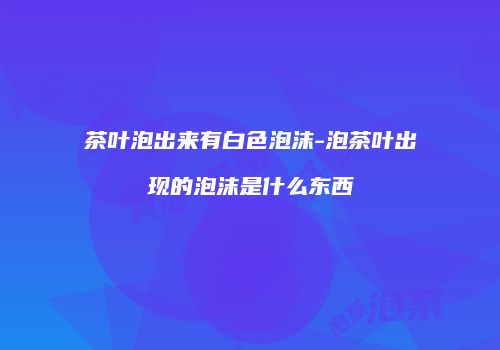 茶叶泡出来有白色泡沫-泡茶叶出现的泡沫是什么东西