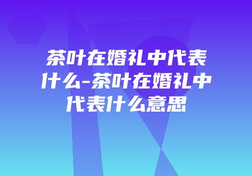 茶叶在婚礼中代表什么-茶叶在婚礼中代表什么意思