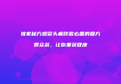 独家秘方感冒头痛咳嗽必备的复方贯众茶，让你重获健康