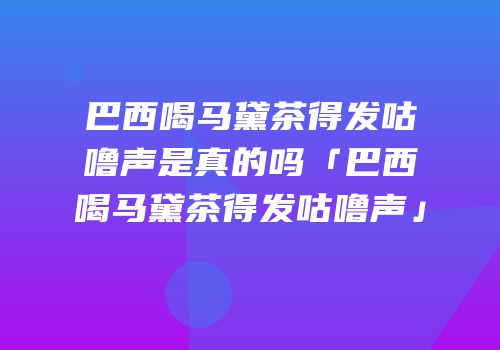 巴西喝马黛茶得发咕噜声是真的吗「巴西喝马黛茶得发咕噜声」