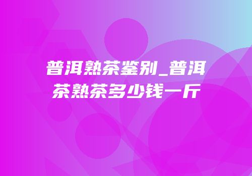 普洱熟茶鉴别_普洱茶熟茶多少钱一斤