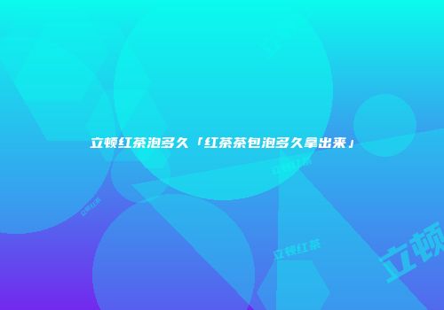 立顿红茶泡多久「红茶茶包泡多久拿出来」