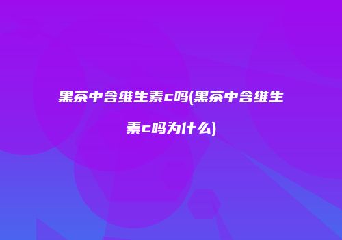 黑茶中含维生素c吗(黑茶中含维生素c吗为什么)