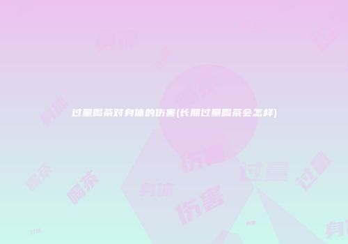 过量喝茶对身体的伤害(长期过量喝茶会怎样)