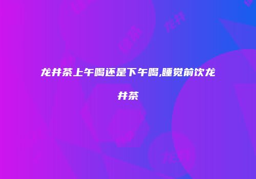 龙井茶上午喝还是下午喝,睡觉前饮龙井茶