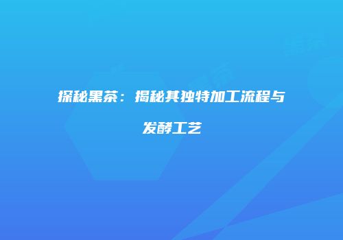 探秘黑茶：揭秘其独特加工流程与发酵工艺