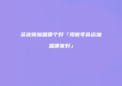 茶连锁加盟哪个好「现做零食店加盟哪家好」