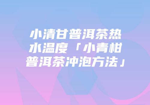 小清甘普洱茶热水温度「小青柑普洱茶冲泡方法」