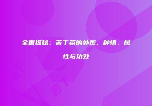 全面揭秘：苦丁茶的外观、种植、属性与功效