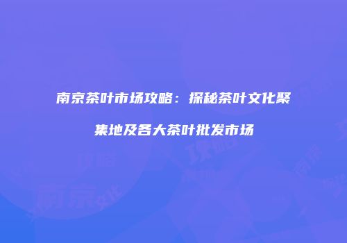 南京茶叶市场攻略：探秘茶叶文化聚集地及各大茶叶批发市场