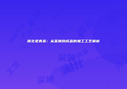 湖北老青茶：从采摘到成品的加工工艺解析
