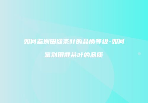 如何鉴别田健茶叶的品质等级-如何鉴别田健茶叶的品质
