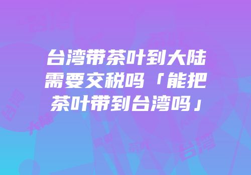 台湾带茶叶到大陆需要交税吗「能把茶叶带到台湾吗」
