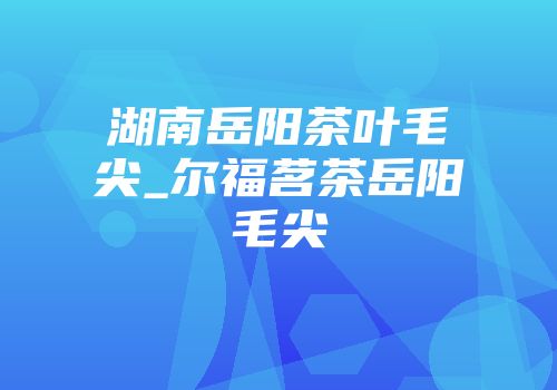 湖南岳阳茶叶毛尖_尔福茗茶岳阳毛尖