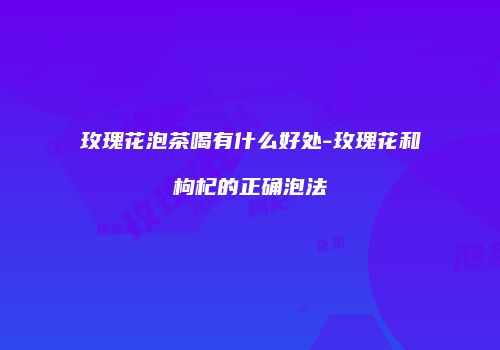玫瑰花泡茶喝有什么好处-玫瑰花和枸杞的正确泡法