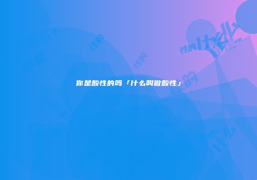 你是酸性的吗「什么叫做酸性」