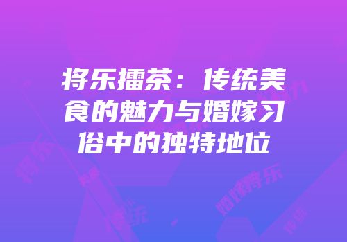 将乐擂茶：传统美食的魅力与婚嫁习俗中的独特地位